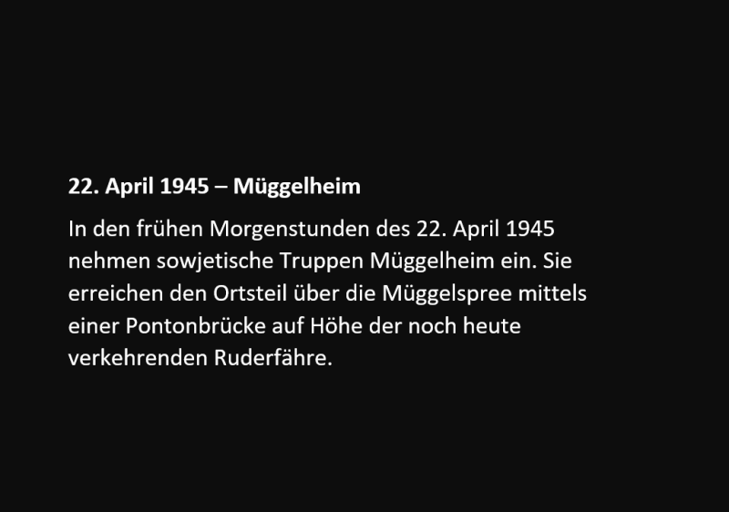 22. April 1945 – Müggelheim In den frühen Morgenstunden des 22. April 1945 nehmen sowjetische Truppen Müggelheim ein. Sie erreichen den Ortsteil über die Müggelspree mittels einer Pontonbrücke auf Höhe der noch heute verkehrenden Ruderfähre.