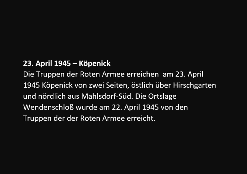 Die Truppen der Roten Armee erreichen am 23. April 1945 Köpenick von zwei Seiten, östlich über Hirschgarten und nördlich aus Mahlsdorf-Süd. Die Ortslage Wendenschloß wurde am 22. April 1945 von den Truppen der der Roten Armee erreicht. 