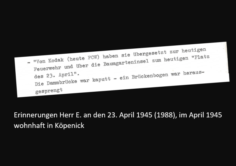 Erinnerungen Herr E. an den 23. April 1945 (1988), im April 1945 wohnhaft in Köpenick: "Von Kodak haben sie über gesetzt zur heutigen Feuerwehr und über die Baumgarteninsel zum heutigen Platz des 23. April. Die Dammbrücke war kaputt - ein Brückenbogen war herausgesprengt.