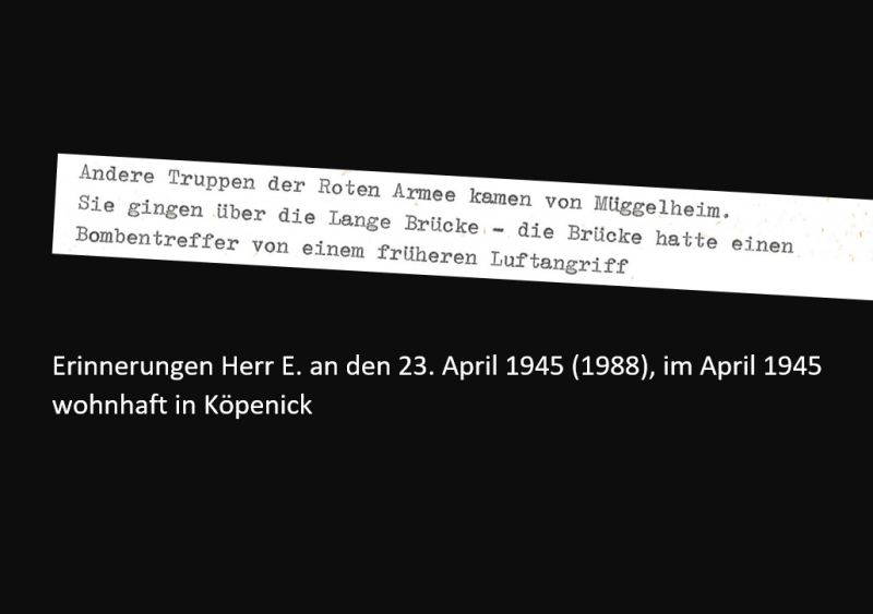 Erinnerungen Herr E. an den 23. April 1945 (1988), im April 1945 wohnhaft in Köpenick: Andere Truppen der Roten Armee kamen von Müggelheim. Sie gingen über die Lange Brücke - die Brücke hatte einen Bombentreffen von einem früheren Luftangriff. 