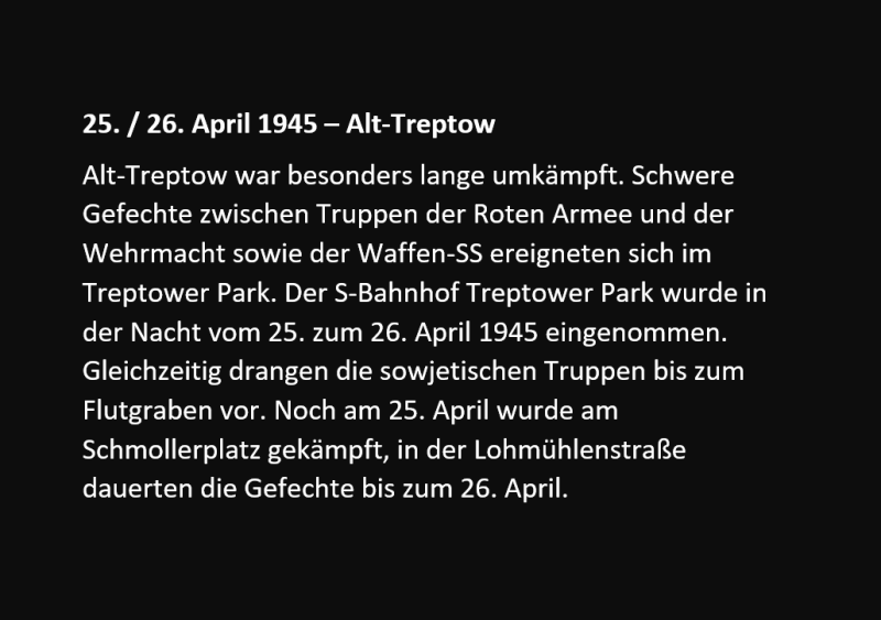 Alt-Treptow war besonders lange umkämpft. Schwere Gefechte zwischen Truppen der Roten Armee und der Wehrmacht sowie der Waffen-SS ereigneten sich im Treptower Park. Der S-Bahnhof Treptower Park wurde in der Nacht vom 25. zum 26. April 1945 eingenommen. Gleichzeitig drangen die sowjetischen Truppen bis zum Flutgraben vor. Noch am 25. April wurde am Schmollerplatz gekämpft, in der Lohmühlenstraße dauerten die Gefechte bis zum 26. April. 