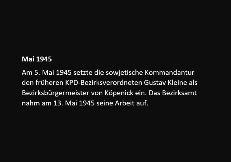 Am 5. Mai 1945 setzte die sowjetische Kommandantur den früheren KPD-Bezirksverordneten Gustav Kleine als Bezirksbürgermeister von Köpenick ein. Das Bezirksamt nahm am 13. Mai 1945 seine Arbeit auf.