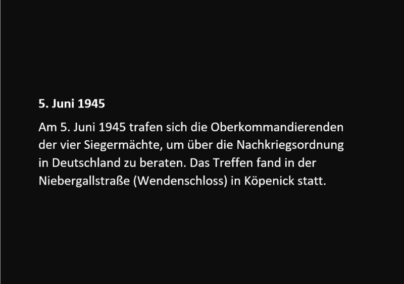 Am 5. Juni 1945 trafen sich die Oberkommandierenden der vier Siegermächte, um über die Nachkriegsordnung in Deutschland zu beraten. Das Treffen fand in der Niebergallstraße (Wendenschloss) in Köpenick statt.