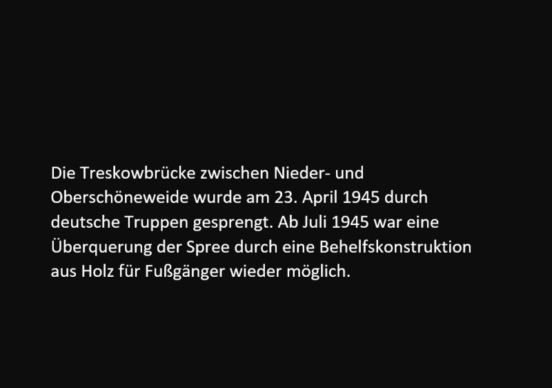 Die Treskowbrücke zwischen Nieder- und Oberschöneweide wurde am 23. April 1945 durch deutsche Truppen gesprengt. Ab Juli 1945 war eine Überquerung der Spree durch eine Behelfskonstruktion aus Holz für Fußgänger wieder möglich.